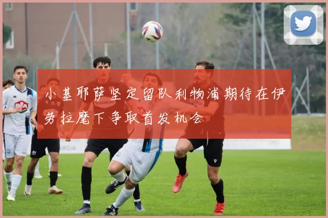 小基耶萨坚定留队利物浦期待在伊劳拉麾下争取首发机会