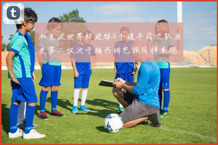 加克波世界杯进球6个追平荷兰队历史第二仅次于梅西姆巴佩同样表现出色
