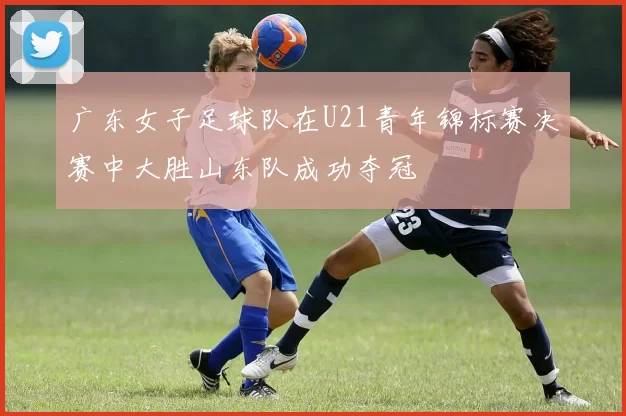 广东女子足球队在U21青年锦标赛决赛中大胜山东队成功夺冠