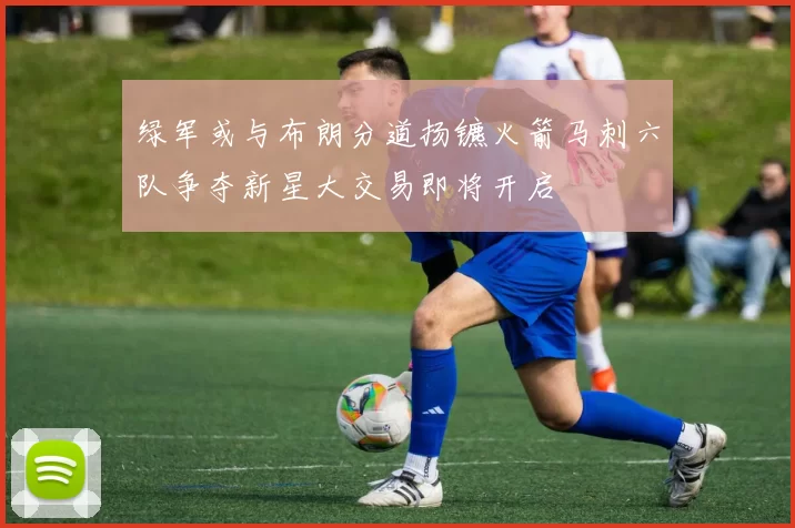 绿军或与布朗分道扬镳火箭马刺六队争夺新星大交易即将开启