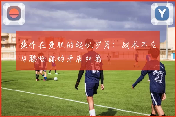 桑乔在曼联的起伏岁月：战术不合与滕哈赫的矛盾纠葛