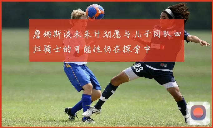 詹姆斯谈未来计划愿与儿子同队回归骑士的可能性仍在探索中