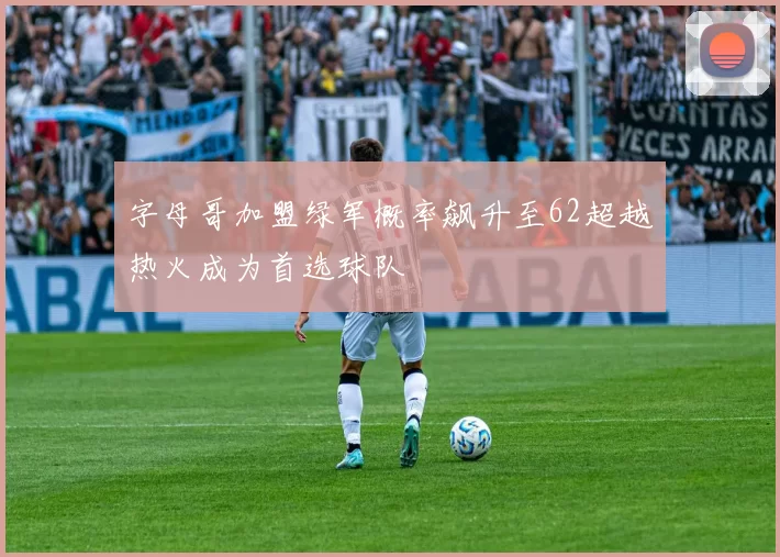 字母哥加盟绿军概率飙升至62超越热火成为首选球队