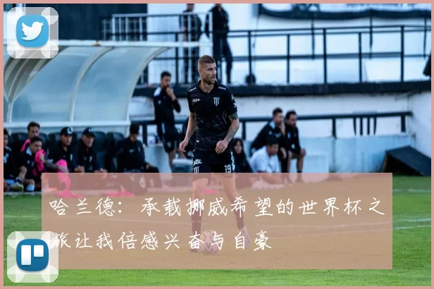 哈兰德：承载挪威希望的世界杯之旅让我倍感兴奋与自豪